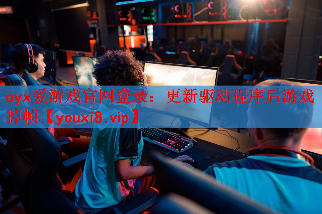 ayx爱游戏官网登录：更新驱动程序后游戏掉帧