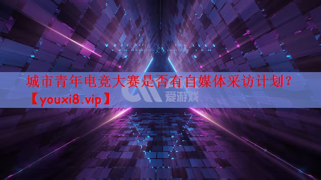 城市青年电竞大赛是否有自媒体采访计划？