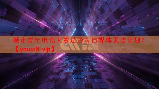 城市青年电竞大赛是否有自媒体采访计划？